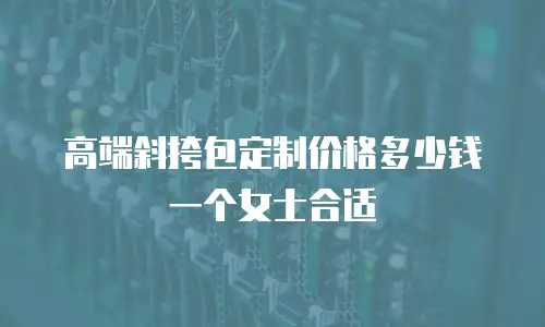 高端斜挎包定制价格多少钱一个女士合适