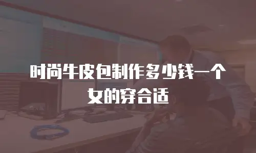 时尚牛皮包制作多少钱一个女的穿合适