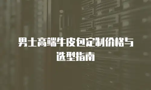 男士高端牛皮包定制价格与选型指南
