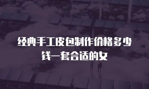 经典手工皮包制作价格多少钱一套合适的女