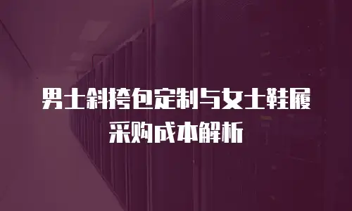 男士斜挎包定制与女士鞋履采购成本解析