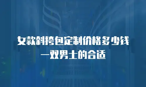 女款斜挎包定制价格多少钱一双男士的合适