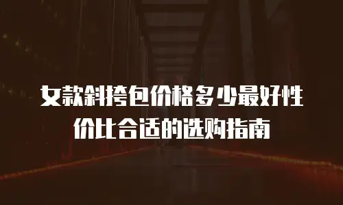 女款斜挎包价格多少最好性价比合适的选购指南