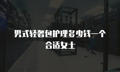 男式轻奢包护理多少钱一个合适女士