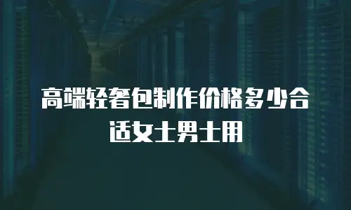 高端轻奢包制作价格多少合适女士男士用