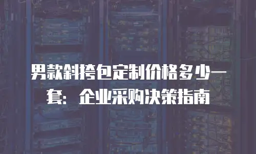 男款斜挎包定制价格多少一套：企业采购决策指南