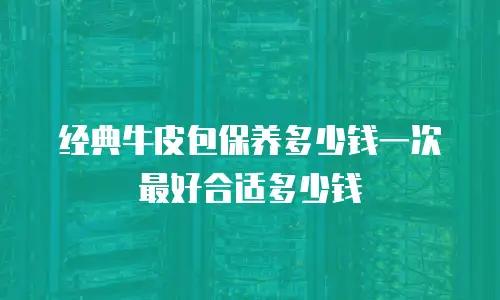 经典牛皮包保养多少钱一次最好合适多少钱