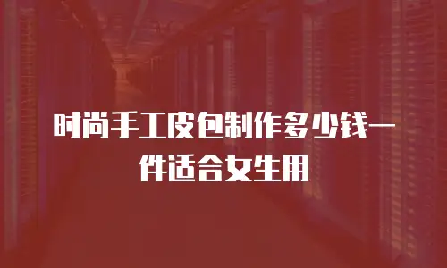 时尚手工皮包制作多少钱一件适合女生用