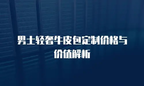 男士轻奢牛皮包定制价格与价值解析