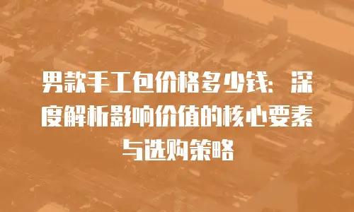 男款手工包价格多少钱：深度解析影响价值的核心要素与选购策略