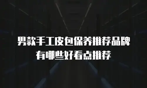 男款手工皮包保养推荐品牌有哪些好看点推荐