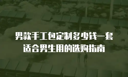 男款手工包定制多少钱一套适合男生用的选购指南