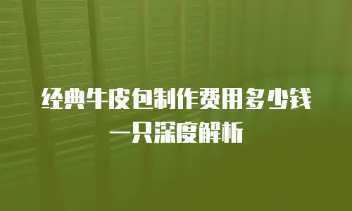 经典牛皮包制作费用多少钱一只深度解析