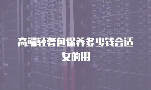高端轻奢包保养多少钱合适女的用