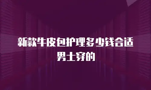 新款牛皮包护理多少钱合适男士穿的