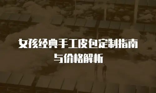 女孩经典手工皮包定制指南与价格解析