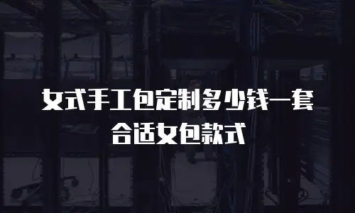 女式手工包定制多少钱一套合适女包款式