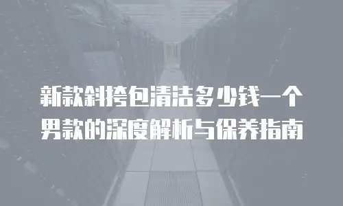 新款斜挎包清洁多少钱一个男款的深度解析与保养指南