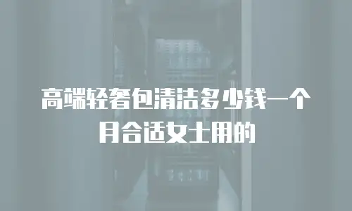 高端轻奢包清洁多少钱一个月合适女士用的