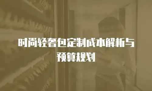 时尚轻奢包定制成本解析与预算规划