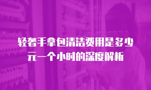 轻奢手拿包清洁费用是多少元一个小时的深度解析