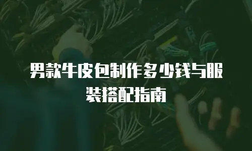男款牛皮包制作多少钱与服装搭配指南