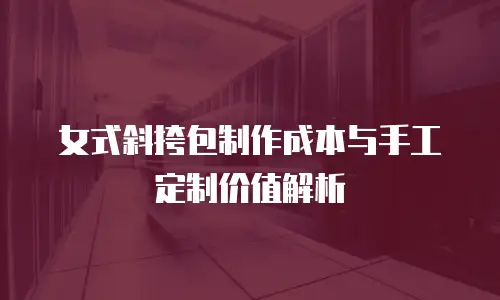 女式斜挎包制作成本与手工定制价值解析
