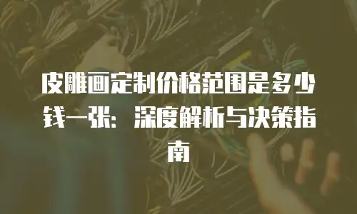 皮雕画定制价格范围是多少钱一张：深度解析与决策指南