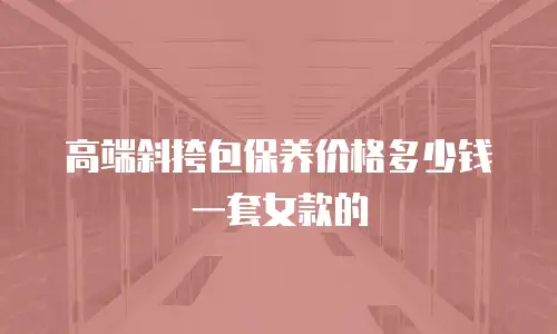 高端斜挎包保养价格多少钱一套女款的