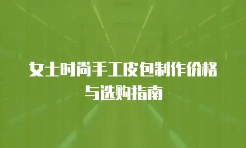 女士时尚手工皮包制作价格与选购指南