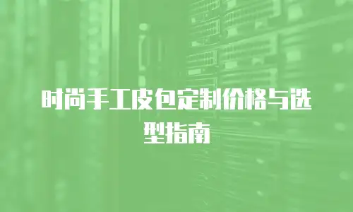 时尚手工皮包定制价格与选型指南