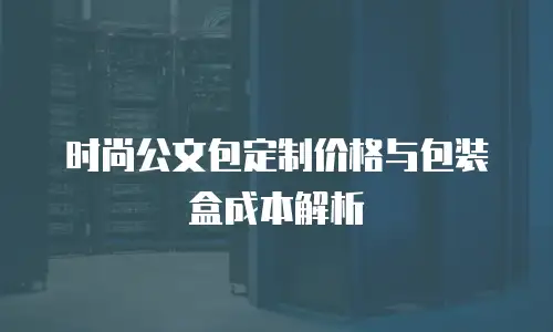 时尚公文包定制价格与包装盒成本解析