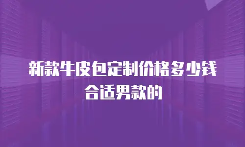 新款牛皮包定制价格多少钱合适男款的