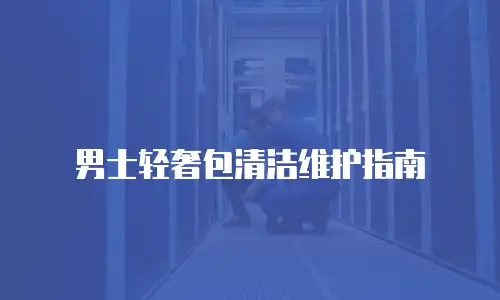 男士轻奢包清洁维护指南