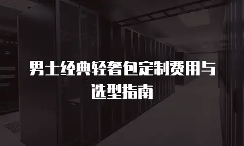 男士经典轻奢包定制费用与选型指南