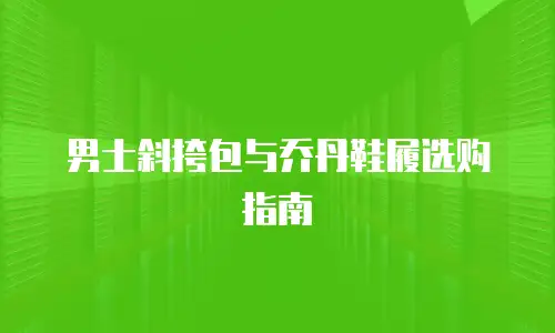 男士斜挎包与乔丹鞋履选购指南
