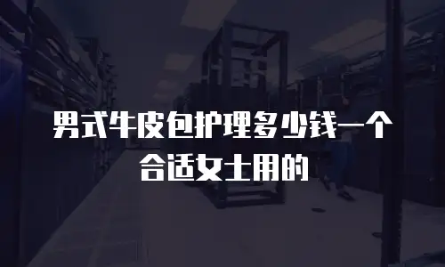 男式牛皮包护理多少钱一个合适女士用的