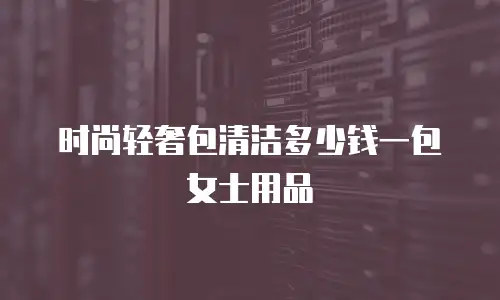 时尚轻奢包清洁多少钱一包女士用品