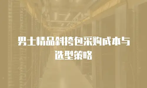 男士精品斜挎包采购成本与选型策略