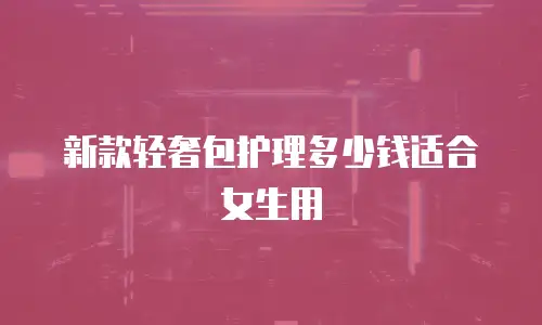 新款轻奢包护理多少钱适合女生用