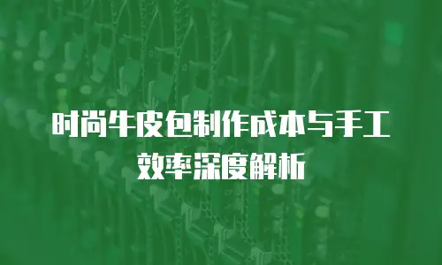 时尚牛皮包制作成本与手工效率深度解析