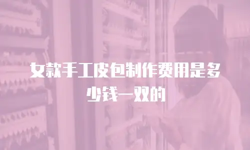 女款手工皮包制作费用是多少钱一双的