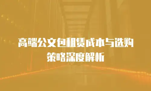 高端公文包租赁成本与选购策略深度解析
