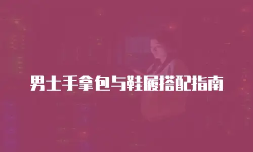 男士手拿包与鞋履搭配指南