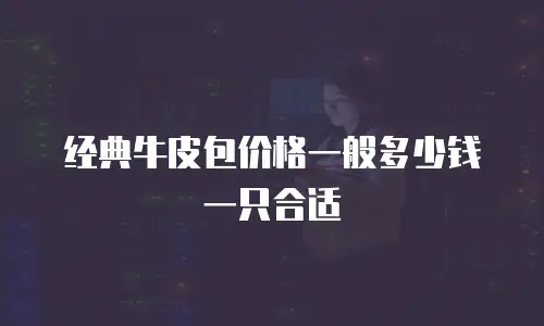 经典牛皮包价格一般多少钱一只合适