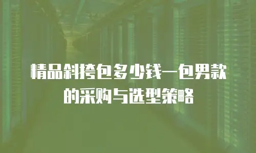 精品斜挎包多少钱一包男款的采购与选型策略