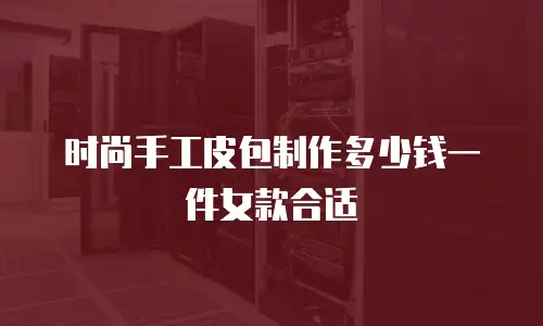 时尚手工皮包制作多少钱一件女款合适