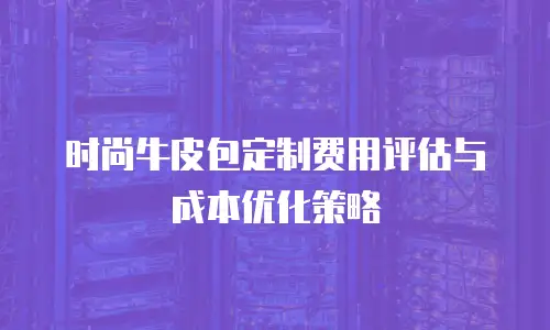 时尚牛皮包定制费用评估与成本优化策略