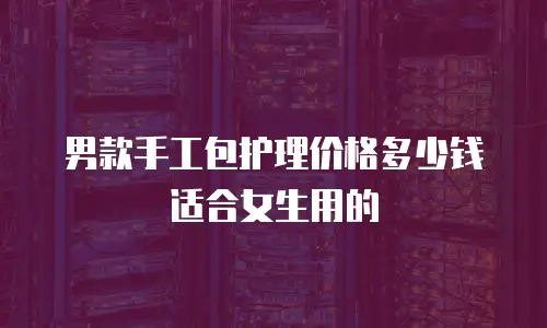 男款手工包护理价格多少钱适合女生用的