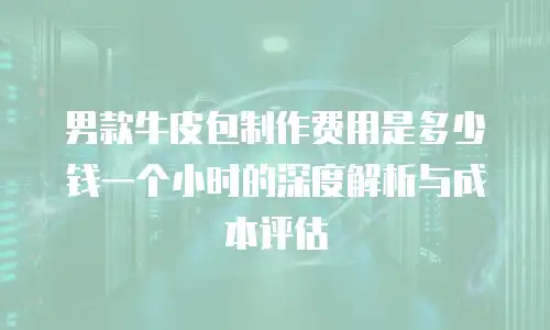 男款牛皮包制作费用是多少钱一个小时的深度解析与成本评估